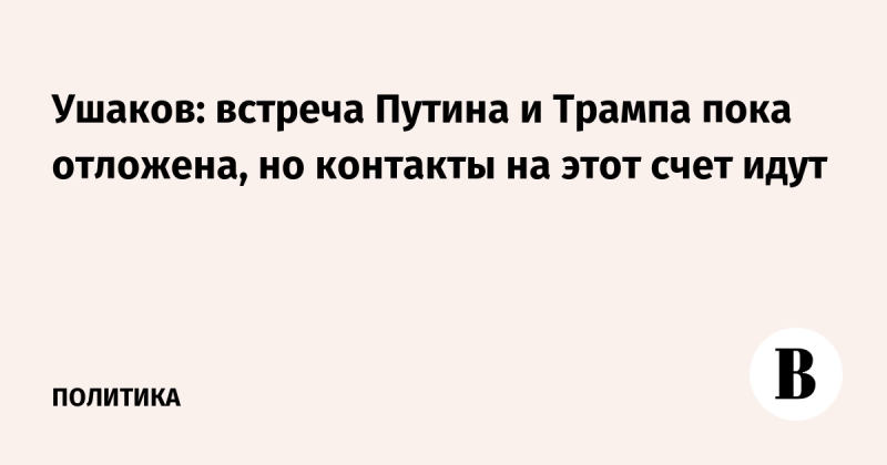 Ушаков: встреча Путина и Трампа пока отложена, но контакты на этот счет идут